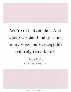 We’re in fact on plan. And where we stand today is not, in my view, only acceptable but truly remarkable Picture Quote #1