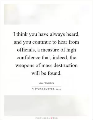 I think you have always heard, and you continue to hear from officials, a measure of high confidence that, indeed, the weapons of mass destruction will be found Picture Quote #1