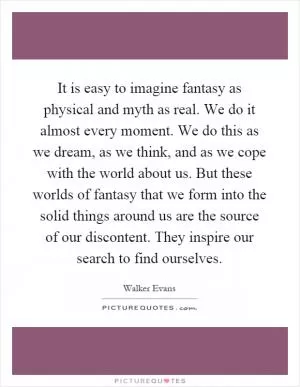 It is easy to imagine fantasy as physical and myth as real. We do it almost every moment. We do this as we dream, as we think, and as we cope with the world about us. But these worlds of fantasy that we form into the solid things around us are the source of our discontent. They inspire our search to find ourselves Picture Quote #1
