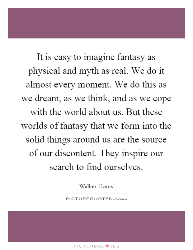 It is easy to imagine fantasy as physical and myth as real. We do it almost every moment. We do this as we dream, as we think, and as we cope with the world about us. But these worlds of fantasy that we form into the solid things around us are the source of our discontent. They inspire our search to find ourselves Picture Quote #1