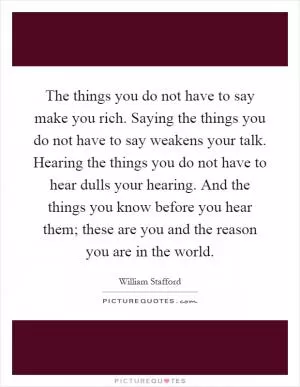 The things you do not have to say make you rich. Saying the things you do not have to say weakens your talk. Hearing the things you do not have to hear dulls your hearing. And the things you know before you hear them; these are you and the reason you are in the world Picture Quote #1