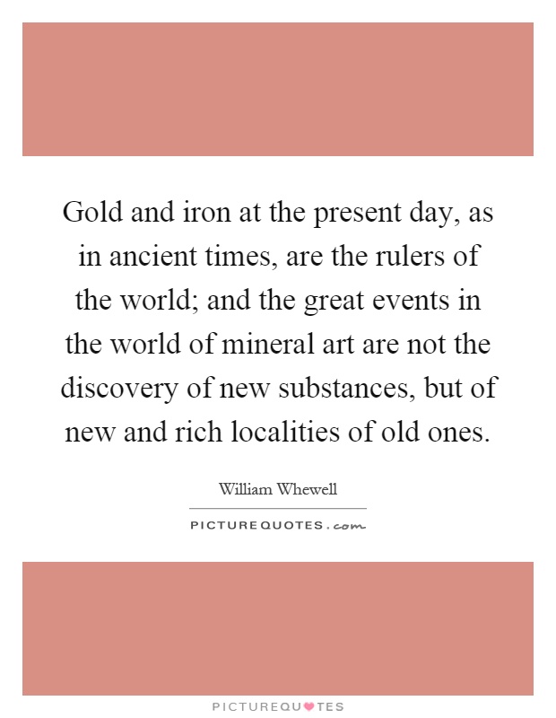 Gold and iron at the present day, as in ancient times, are the rulers of the world; and the great events in the world of mineral art are not the discovery of new substances, but of new and rich localities of old ones Picture Quote #1