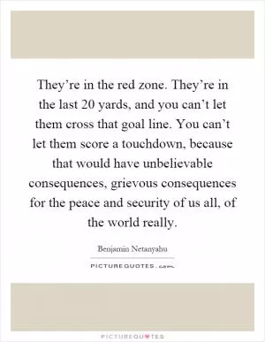 They’re in the red zone. They’re in the last 20 yards, and you can’t let them cross that goal line. You can’t let them score a touchdown, because that would have unbelievable consequences, grievous consequences for the peace and security of us all, of the world really Picture Quote #1