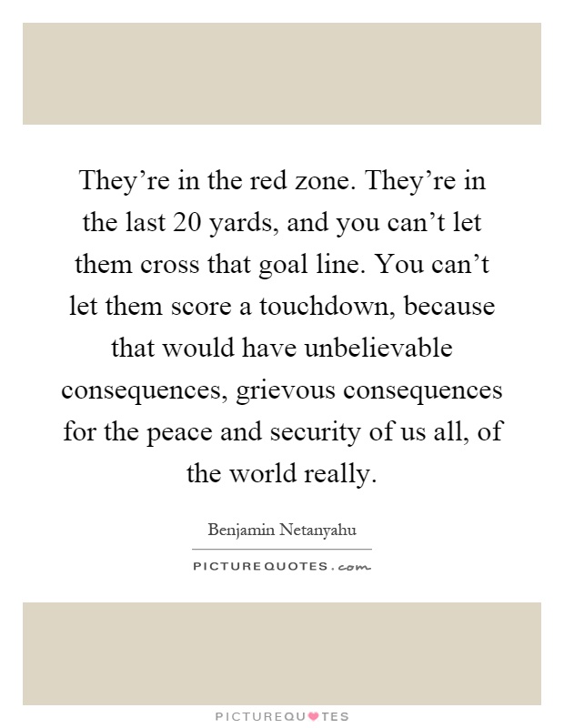 They're in the red zone. They're in the last 20 yards, and you can't let them cross that goal line. You can't let them score a touchdown, because that would have unbelievable consequences, grievous consequences for the peace and security of us all, of the world really Picture Quote #1