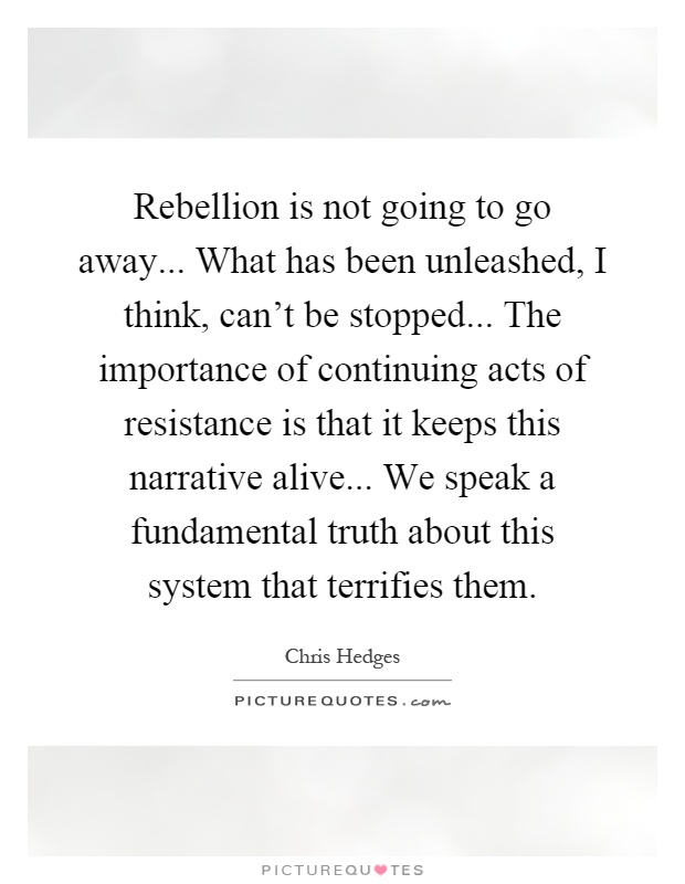 Rebellion is not going to go away... What has been unleashed, I think, can't be stopped... The importance of continuing acts of resistance is that it keeps this narrative alive... We speak a fundamental truth about this system that terrifies them Picture Quote #1