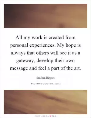 All my work is created from personal experiences. My hope is always that others will see it as a gateway, develop their own message and feel a part of the art Picture Quote #1
