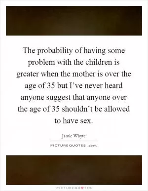 The probability of having some problem with the children is greater when the mother is over the age of 35 but I’ve never heard anyone suggest that anyone over the age of 35 shouldn’t be allowed to have sex Picture Quote #1