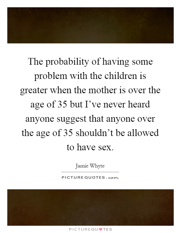 The probability of having some problem with the children is greater when the mother is over the age of 35 but I've never heard anyone suggest that anyone over the age of 35 shouldn't be allowed to have sex Picture Quote #1
