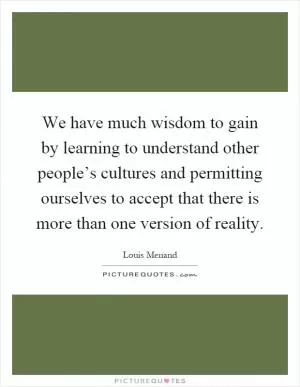 We have much wisdom to gain by learning to understand other people’s cultures and permitting ourselves to accept that there is more than one version of reality Picture Quote #1