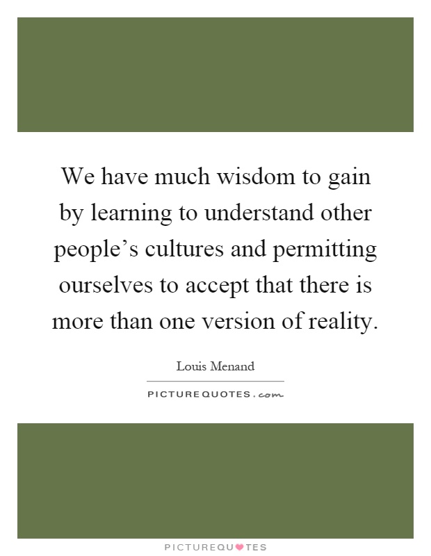 We have much wisdom to gain by learning to understand other people's cultures and permitting ourselves to accept that there is more than one version of reality Picture Quote #1