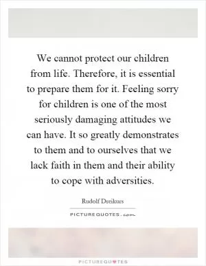 We cannot protect our children from life. Therefore, it is essential to prepare them for it. Feeling sorry for children is one of the most seriously damaging attitudes we can have. It so greatly demonstrates to them and to ourselves that we lack faith in them and their ability to cope with adversities Picture Quote #1