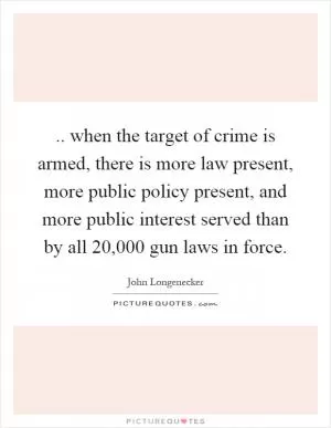 .. when the target of crime is armed, there is more law present, more public policy present, and more public interest served than by all 20,000 gun laws in force Picture Quote #1