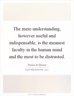 The mere understanding, however useful and indispensable, is the meanest faculty in the human mind and the most to be distrusted Picture Quote #1