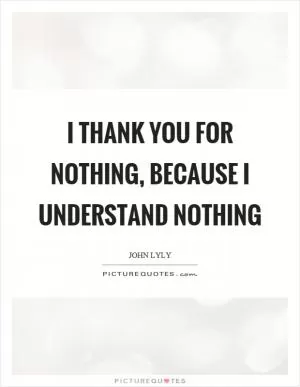 I thank you for nothing, because I understand nothing Picture Quote #1