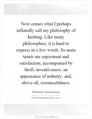 Now comes what I perhaps inflatedly call my philosophy of knitting. Like many philosophies, it is hard to express in a few words. Its main tenets are enjoyment and satisfaction, accompanied by thrift, inventiveness, an appearance of industry, and, above all, resourcefulness Picture Quote #1