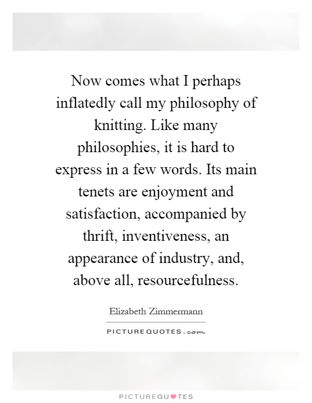 Now comes what I perhaps inflatedly call my philosophy of knitting. Like many philosophies, it is hard to express in a few words. Its main tenets are enjoyment and satisfaction, accompanied by thrift, inventiveness, an appearance of industry, and, above all, resourcefulness Picture Quote #1