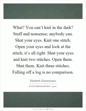 What? You can’t knit in the dark? Stuff and nonsense; anybody can. Shut your eyes. Knit one stitch. Open your eyes and look at the stitch; it’s all right. Shut your eyes and knit two stitches. Open them. Shut them. Knit three stitches. Falling off a log is no comparison Picture Quote #1