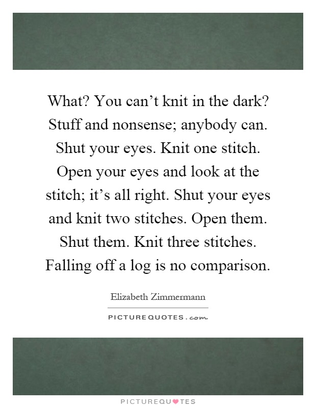 What? You can't knit in the dark? Stuff and nonsense; anybody can. Shut your eyes. Knit one stitch. Open your eyes and look at the stitch; it's all right. Shut your eyes and knit two stitches. Open them. Shut them. Knit three stitches. Falling off a log is no comparison Picture Quote #1