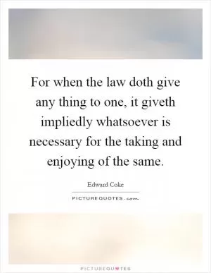 For when the law doth give any thing to one, it giveth impliedly whatsoever is necessary for the taking and enjoying of the same Picture Quote #1