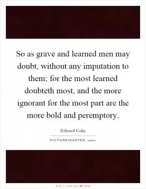 So as grave and learned men may doubt, without any imputation to them; for the most learned doubteth most, and the more ignorant for the most part are the more bold and peremptory Picture Quote #1