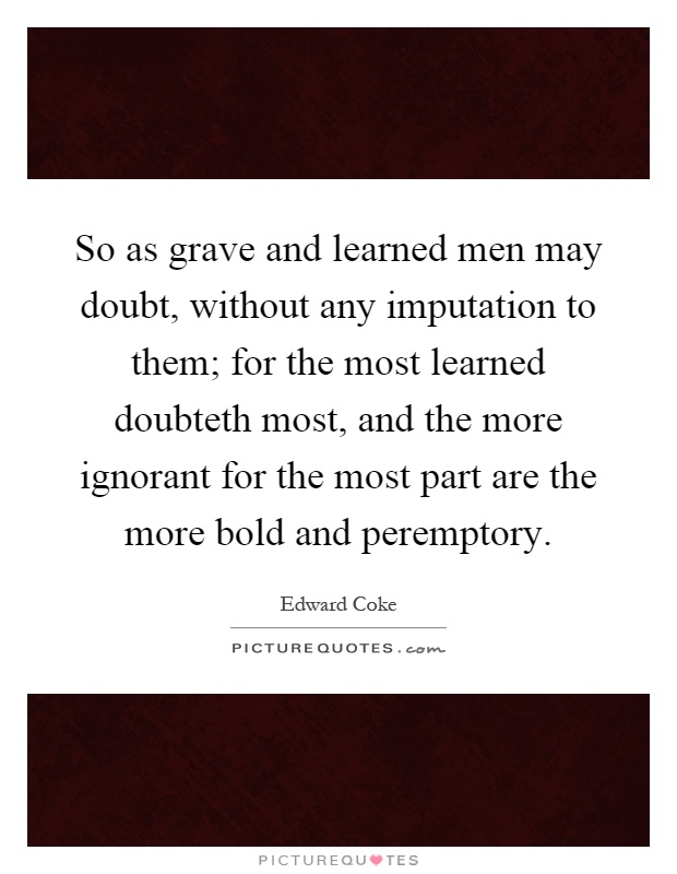 So as grave and learned men may doubt, without any imputation to them; for the most learned doubteth most, and the more ignorant for the most part are the more bold and peremptory Picture Quote #1