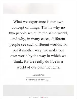 What we experience is our own concept of things. That is why no two people see quite the same world, and why, in many cases, different people see such different worlds. To put it another way, we make our own world by the way in which we think; for we really do live in a world of our own thoughts Picture Quote #1