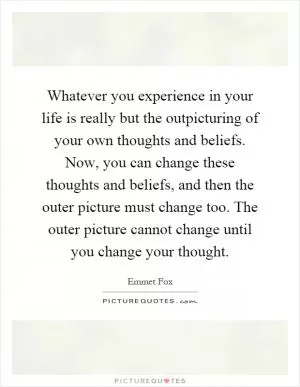 Whatever you experience in your life is really but the outpicturing of your own thoughts and beliefs. Now, you can change these thoughts and beliefs, and then the outer picture must change too. The outer picture cannot change until you change your thought Picture Quote #1
