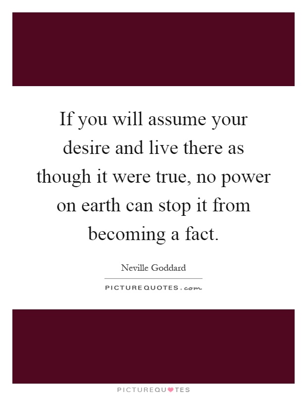 If you will assume your desire and live there as though it were true, no power on earth can stop it from becoming a fact Picture Quote #1