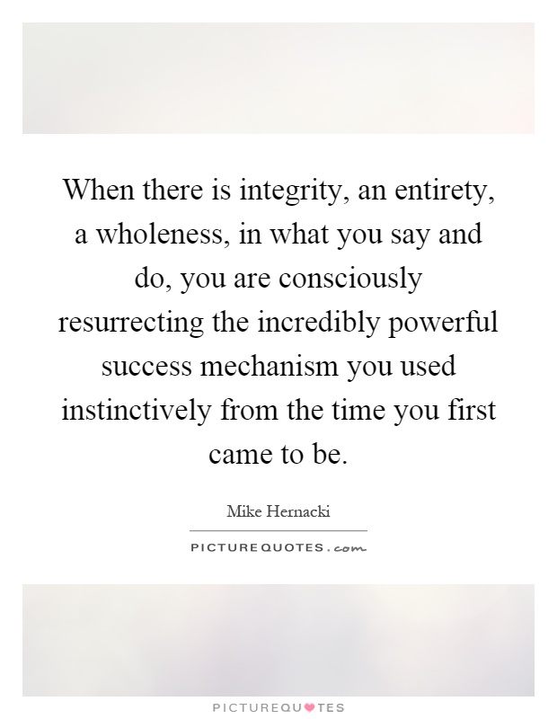 When there is integrity, an entirety, a wholeness, in what you say and do, you are consciously resurrecting the incredibly powerful success mechanism you used instinctively from the time you first came to be Picture Quote #1