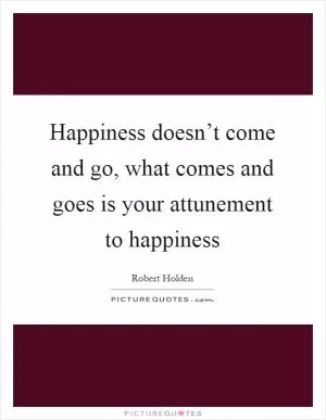 Happiness doesn’t come and go, what comes and goes is your attunement to happiness Picture Quote #1