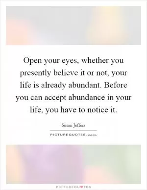 Open your eyes, whether you presently believe it or not, your life is already abundant. Before you can accept abundance in your life, you have to notice it Picture Quote #1