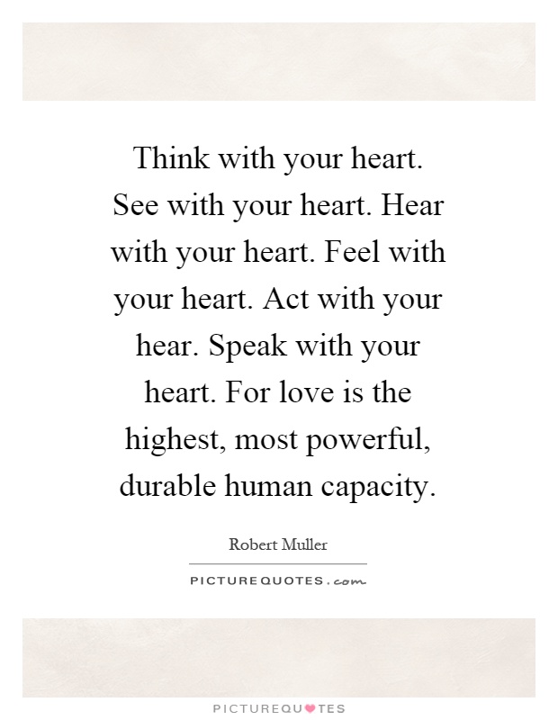 Think with your heart. See with your heart. Hear with your heart. Feel with your heart. Act with your hear. Speak with your heart. For love is the highest, most powerful, durable human capacity Picture Quote #1