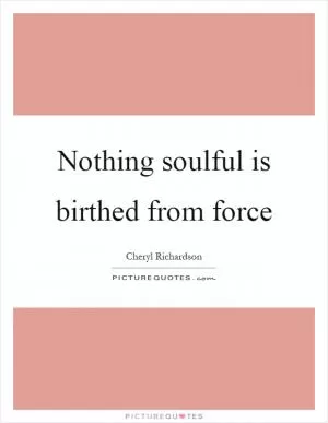 Nothing soulful is birthed from force Picture Quote #1