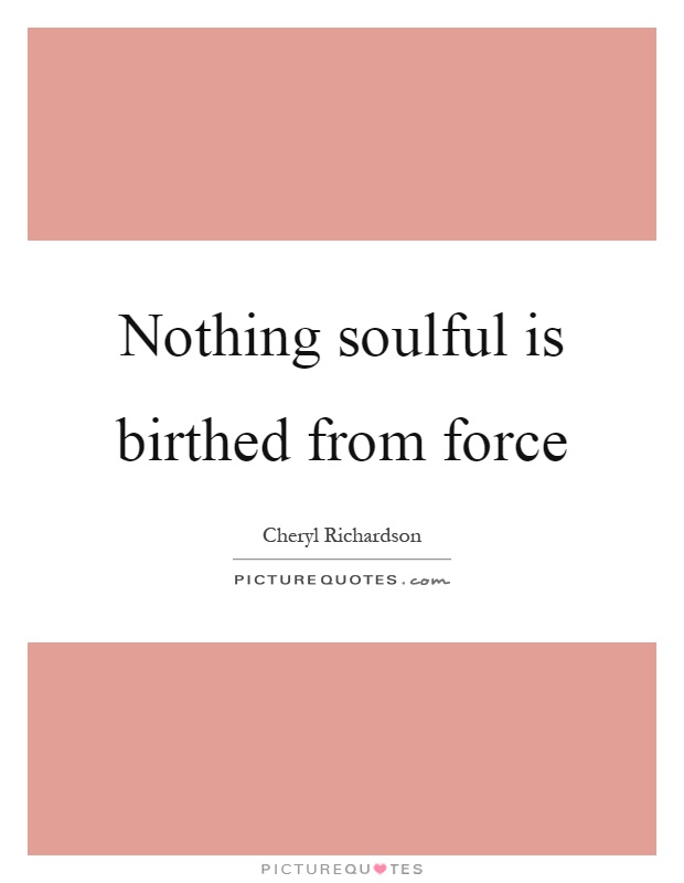 Nothing soulful is birthed from force Picture Quote #1