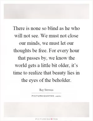 There is none so blind as he who will not see. We must not close our minds, we must let our thoughts be free. For every hour that passes by, we know the world gets a little bit older, it’s time to realize that beauty lies in the eyes of the beholder Picture Quote #1