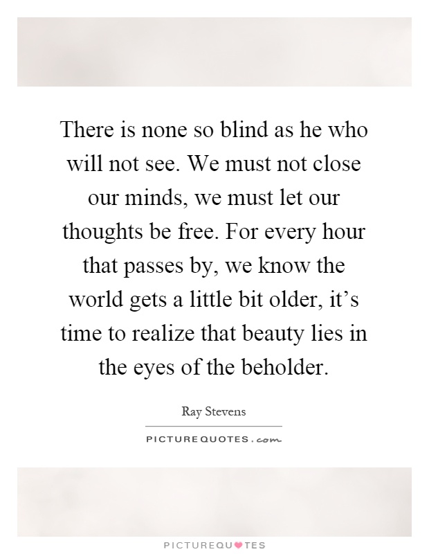 There is none so blind as he who will not see. We must not close our minds, we must let our thoughts be free. For every hour that passes by, we know the world gets a little bit older, it's time to realize that beauty lies in the eyes of the beholder Picture Quote #1