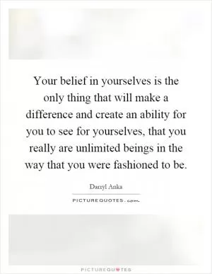 Your belief in yourselves is the only thing that will make a difference and create an ability for you to see for yourselves, that you really are unlimited beings in the way that you were fashioned to be Picture Quote #1