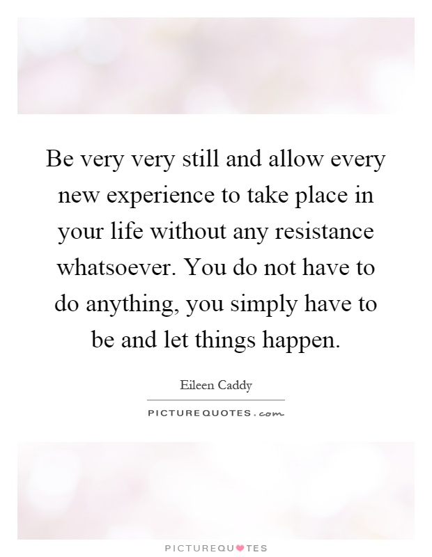 Be very very still and allow every new experience to take place in your life without any resistance whatsoever. You do not have to do anything, you simply have to be and let things happen Picture Quote #1