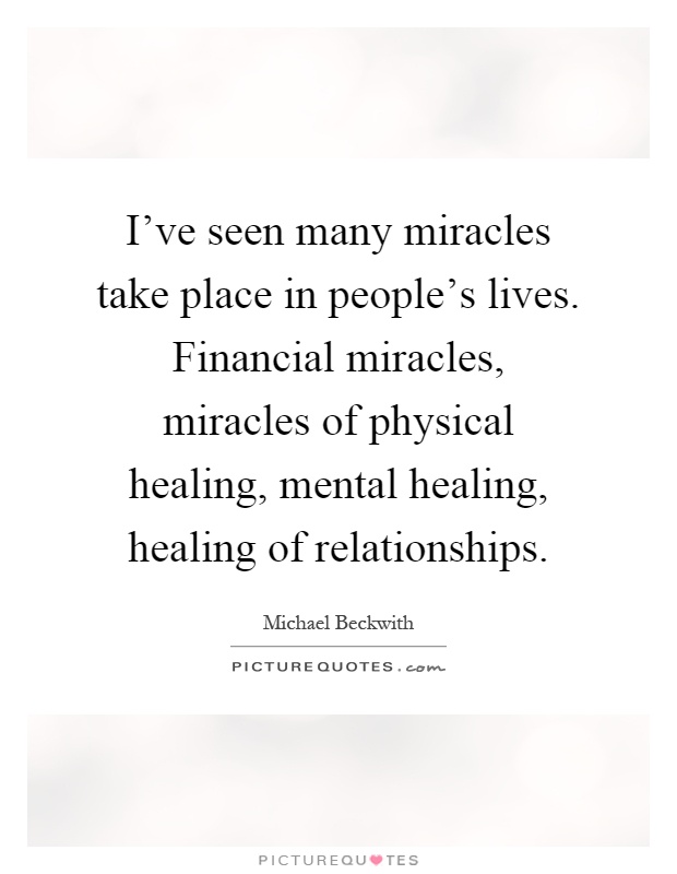 I've seen many miracles take place in people's lives. Financial miracles, miracles of physical healing, mental healing, healing of relationships Picture Quote #1