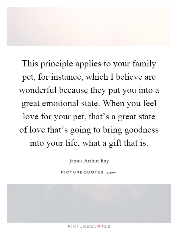 This principle applies to your family pet, for instance, which I believe are wonderful because they put you into a great emotional state. When you feel love for your pet, that's a great state of love that's going to bring goodness into your life, what a gift that is Picture Quote #1