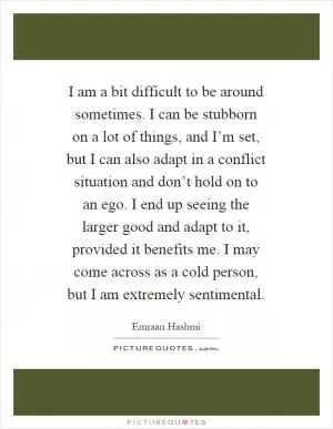 I am a bit difficult to be around sometimes. I can be stubborn on a lot of things, and I’m set, but I can also adapt in a conflict situation and don’t hold on to an ego. I end up seeing the larger good and adapt to it, provided it benefits me. I may come across as a cold person, but I am extremely sentimental Picture Quote #1