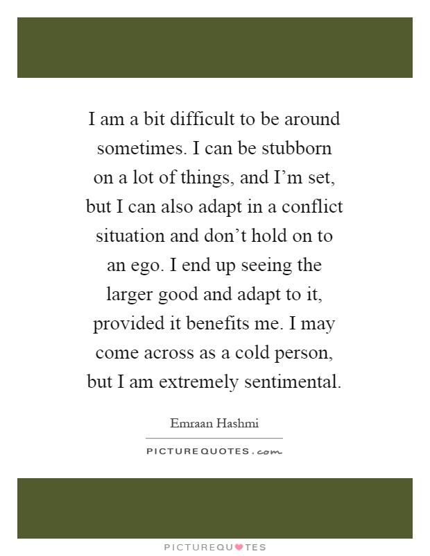 I am a bit difficult to be around sometimes. I can be stubborn on a lot of things, and I'm set, but I can also adapt in a conflict situation and don't hold on to an ego. I end up seeing the larger good and adapt to it, provided it benefits me. I may come across as a cold person, but I am extremely sentimental Picture Quote #1