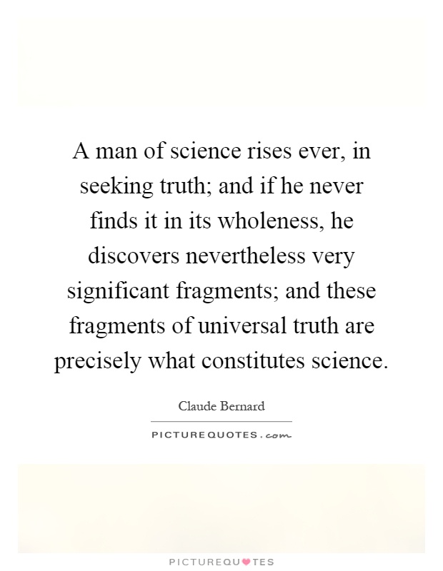 A man of science rises ever, in seeking truth; and if he never finds it in its wholeness, he discovers nevertheless very significant fragments; and these fragments of universal truth are precisely what constitutes science Picture Quote #1