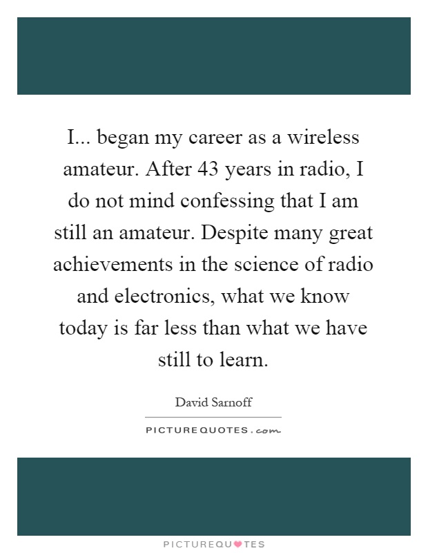 I... began my career as a wireless amateur. After 43 years in radio, I do not mind confessing that I am still an amateur. Despite many great achievements in the science of radio and electronics, what we know today is far less than what we have still to learn Picture Quote #1