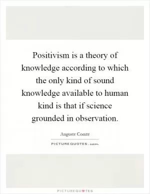 Positivism is a theory of knowledge according to which the only kind of sound knowledge available to human kind is that if science grounded in observation Picture Quote #1