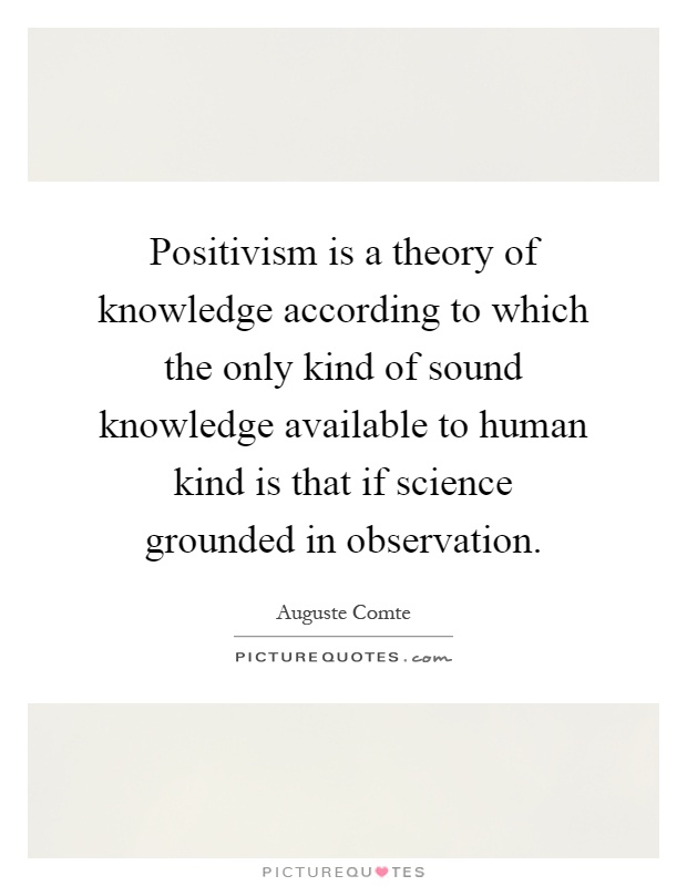 Positivism is a theory of knowledge according to which the only kind of sound knowledge available to human kind is that if science grounded in observation Picture Quote #1