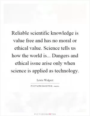 Reliable scientific knowledge is value free and has no moral or ethical value. Science tells us how the world is... Dangers and ethical issue arise only when science is applied as technology Picture Quote #1