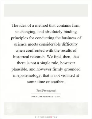 The idea of a method that contains firm, unchanging, and absolutely binding principles for conducting the business of science meets considerable difficulty when confronted with the results of historical research. We find, then, that there is not a single rule, however plausible, and however firmly grounded in epistemology, that is not violated at some time or another Picture Quote #1