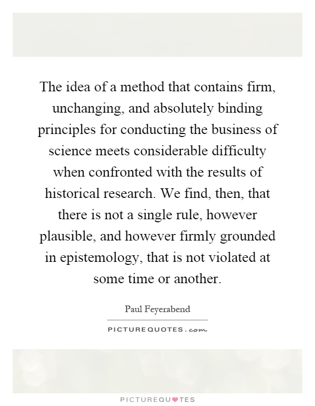 The idea of a method that contains firm, unchanging, and absolutely binding principles for conducting the business of science meets considerable difficulty when confronted with the results of historical research. We find, then, that there is not a single rule, however plausible, and however firmly grounded in epistemology, that is not violated at some time or another Picture Quote #1