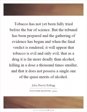 Tobacco has not yet been fully tried before the bar of science. But the tribunal has been prepared and the gathering of evidence has begun and when the final verdict is rendered, it will appear that tobacco is evil and only evil; that as a drug it is far more deadly than alcohol, killing in a dose a thousand times smaller, and that it does not possess a single one of the quasi merits of alcohol Picture Quote #1
